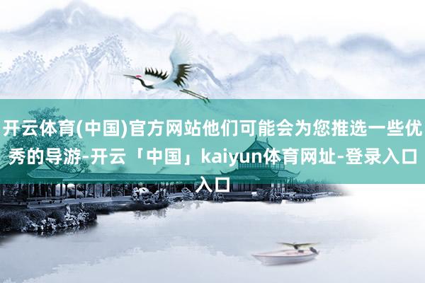 开云体育(中国)官方网站他们可能会为您推选一些优秀的导游-开云「中国」kaiyun体育网址-登录入口