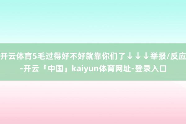 开云体育5毛过得好不好就靠你们了↓↓↓举报/反应-开云「中国」kaiyun体育网址-登录入口