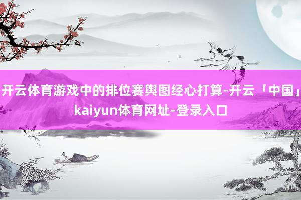 开云体育游戏中的排位赛舆图经心打算-开云「中国」kaiyun体育网址-登录入口