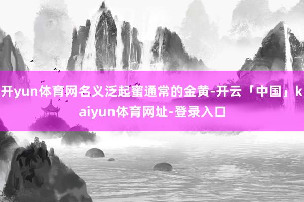 开yun体育网名义泛起蜜通常的金黄-开云「中国」kaiyun体育网址-登录入口