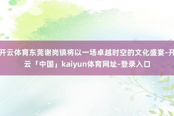 开云体育东莞谢岗镇将以一场卓越时空的文化盛宴-开云「中国」kaiyun体育网址-登录入口