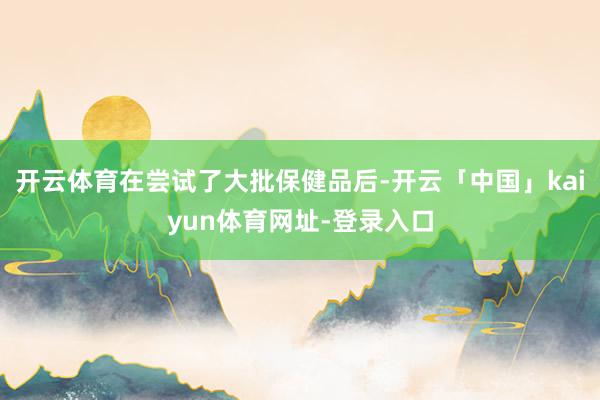 开云体育在尝试了大批保健品后-开云「中国」kaiyun体育网址-登录入口