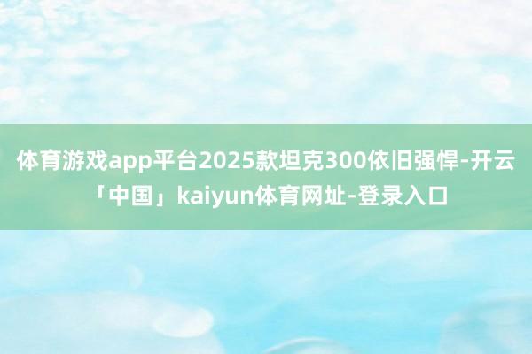 体育游戏app平台2025款坦克300依旧强悍-开云「中国」kaiyun体育网址-登录入口