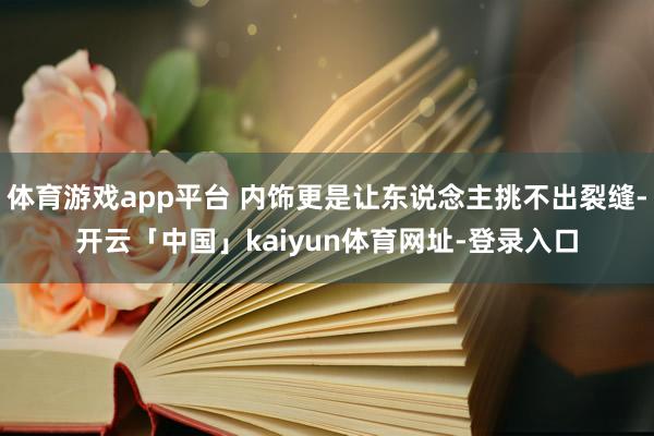 体育游戏app平台 内饰更是让东说念主挑不出裂缝-开云「中国」kaiyun体育网址-登录入口