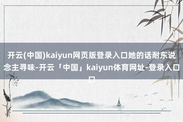开云(中国)kaiyun网页版登录入口她的话耐东说念主寻味-开云「中国」kaiyun体育网址-登录入口