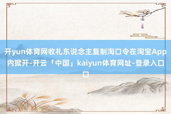 开yun体育网收礼东说念主复制淘口令在淘宝App内掀开-开云「中国」kaiyun体育网址-登录入口