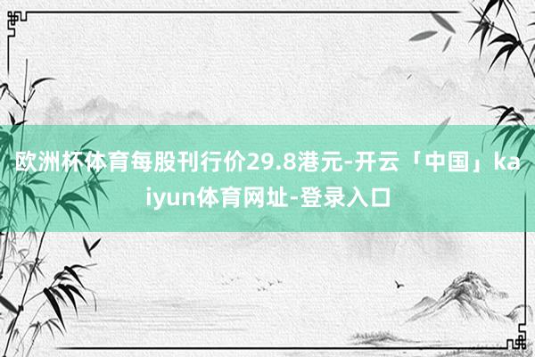 欧洲杯体育每股刊行价29.8港元-开云「中国」kaiyun体育网址-登录入口