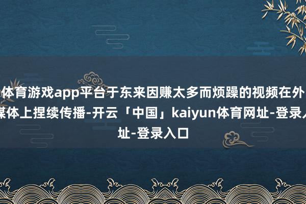 体育游戏app平台于东来因赚太多而烦躁的视频在外交媒体上捏续传播-开云「中国」kaiyun体育网址-登录入口