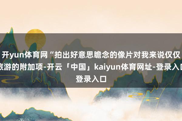 开yun体育网“拍出好意思瞻念的像片对我来说仅仅旅游的附加项-开云「中国」kaiyun体育网址-登录入口