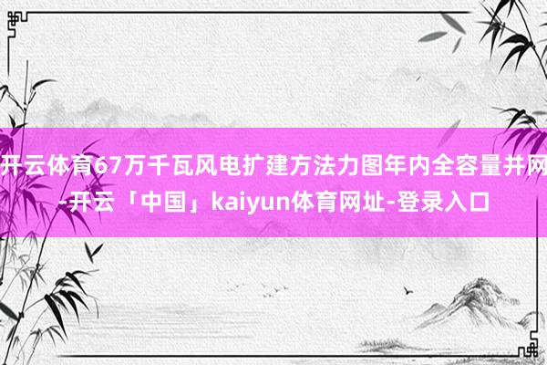 开云体育67万千瓦风电扩建方法力图年内全容量并网-开云「中国」kaiyun体育网址-登录入口