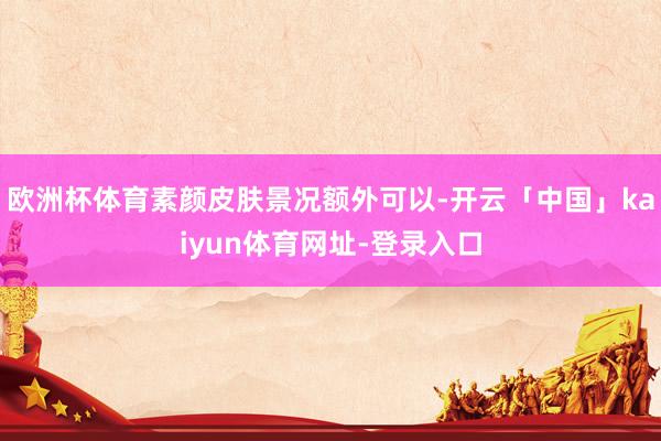 欧洲杯体育素颜皮肤景况额外可以-开云「中国」kaiyun体育网址-登录入口