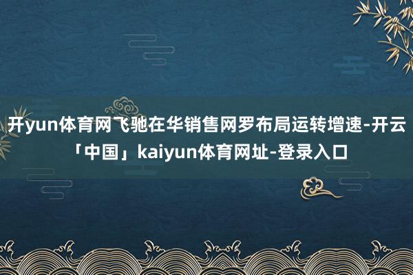 开yun体育网飞驰在华销售网罗布局运转增速-开云「中国」kaiyun体育网址-登录入口