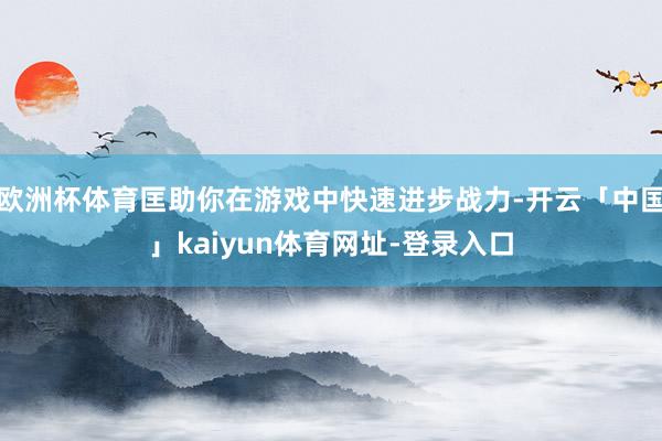 欧洲杯体育匡助你在游戏中快速进步战力-开云「中国」kaiyun体育网址-登录入口