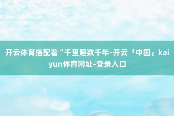 开云体育搭配着“千里睡数千年-开云「中国」kaiyun体育网址-登录入口