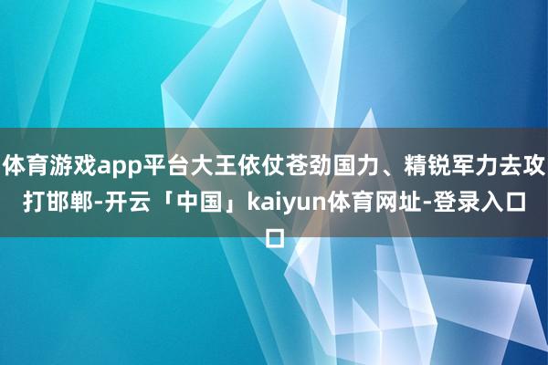 体育游戏app平台大王依仗苍劲国力、精锐军力去攻打邯郸-开云「中国」kaiyun体育网址-登录入口