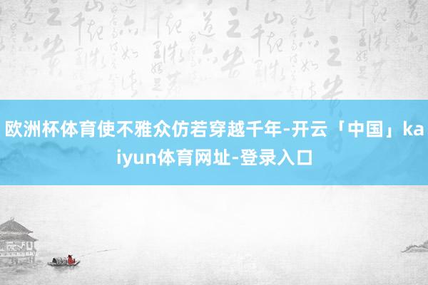 欧洲杯体育使不雅众仿若穿越千年-开云「中国」kaiyun体育网址-登录入口