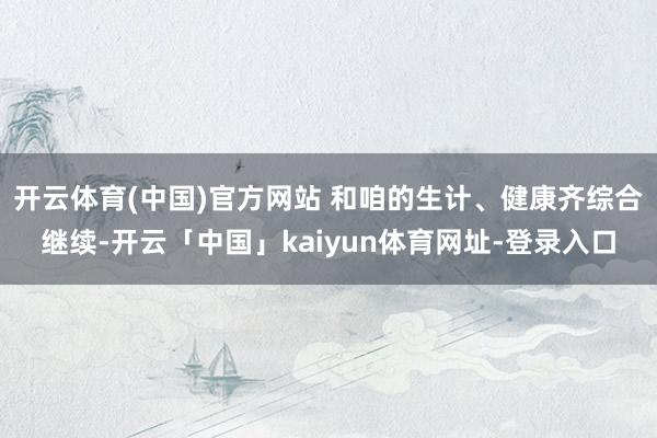 开云体育(中国)官方网站 和咱的生计、健康齐综合继续-开云「中国」kaiyun体育网址-登录入口