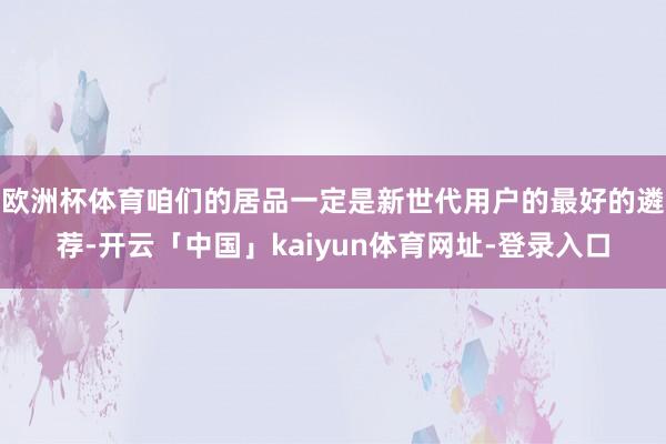 欧洲杯体育咱们的居品一定是新世代用户的最好的遴荐-开云「中国」kaiyun体育网址-登录入口