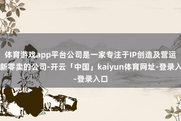 体育游戏app平台公司是一家专注于IP创造及营运和新零卖的公司-开云「中国」kaiyun体育网址-登录入口