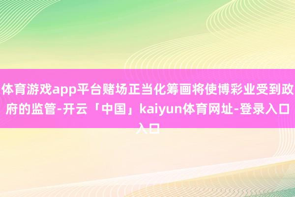 体育游戏app平台赌场正当化筹画将使博彩业受到政府的监管-开云「中国」kaiyun体育网址-登录入口