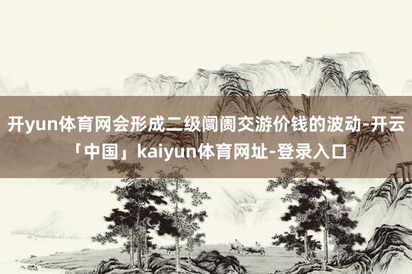 开yun体育网会形成二级阛阓交游价钱的波动-开云「中国」kaiyun体育网址-登录入口