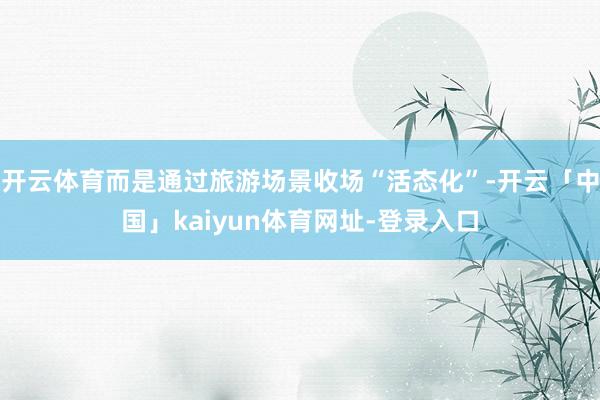 开云体育而是通过旅游场景收场“活态化”-开云「中国」kaiyun体育网址-登录入口
