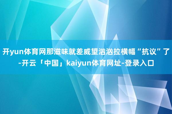 开yun体育网那滋味就差威望汹汹拉横幅“抗议”了-开云「中国」kaiyun体育网址-登录入口