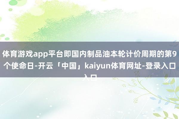 体育游戏app平台即国内制品油本轮计价周期的第9个使命日-开云「中国」kaiyun体育网址-登录入口