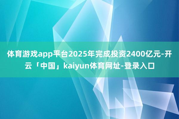 体育游戏app平台2025年完成投资2400亿元-开云「中国」kaiyun体育网址-登录入口