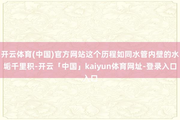 开云体育(中国)官方网站这个历程如同水管内壁的水垢千里积-开云「中国」kaiyun体育网址-登录入口