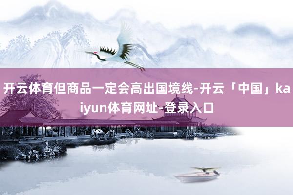 开云体育但商品一定会高出国境线-开云「中国」kaiyun体育网址-登录入口
