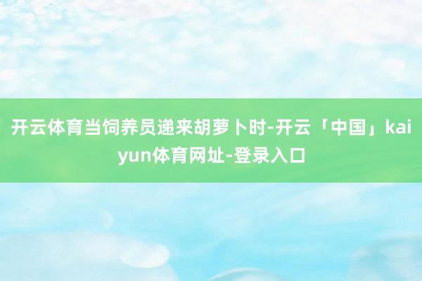 开云体育当饲养员递来胡萝卜时-开云「中国」kaiyun体育网址-登录入口
