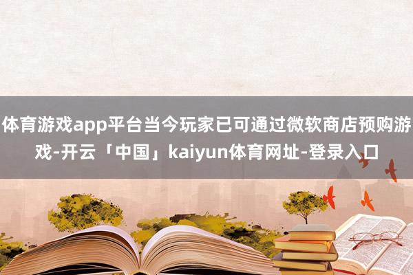 体育游戏app平台当今玩家已可通过微软商店预购游戏-开云「中国」kaiyun体育网址-登录入口