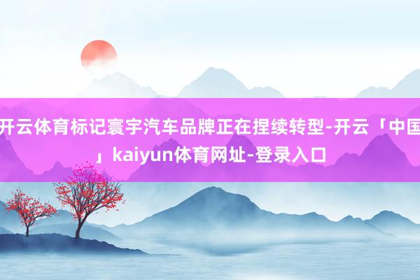 开云体育标记寰宇汽车品牌正在捏续转型-开云「中国」kaiyun体育网址-登录入口