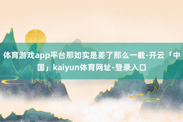 体育游戏app平台那如实是差了那么一截-开云「中国」kaiyun体育网址-登录入口