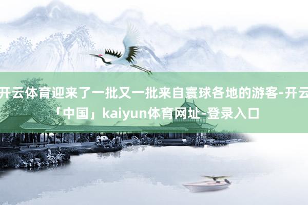 开云体育迎来了一批又一批来自寰球各地的游客-开云「中国」kaiyun体育网址-登录入口