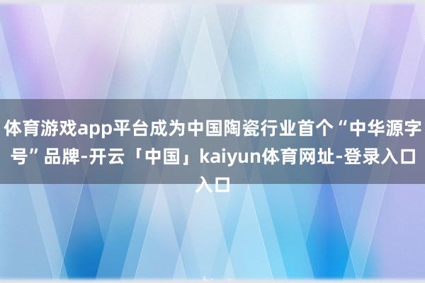 体育游戏app平台成为中国陶瓷行业首个“中华源字号”品牌-开云「中国」kaiyun体育网址-登录入口