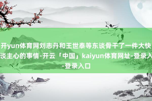 开yun体育网刘志丹和王世泰等东谈骨干了一件大快东谈主心的事情-开云「中国」kaiyun体育网址-登录入口
