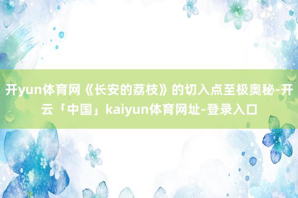 开yun体育网《长安的荔枝》的切入点至极奥秘-开云「中国」kaiyun体育网址-登录入口