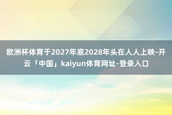 欧洲杯体育于2027年底2028年头在人人上映-开云「中国」kaiyun体育网址-登录入口