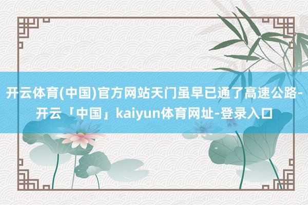 开云体育(中国)官方网站天门虽早已通了高速公路-开云「中国」kaiyun体育网址-登录入口