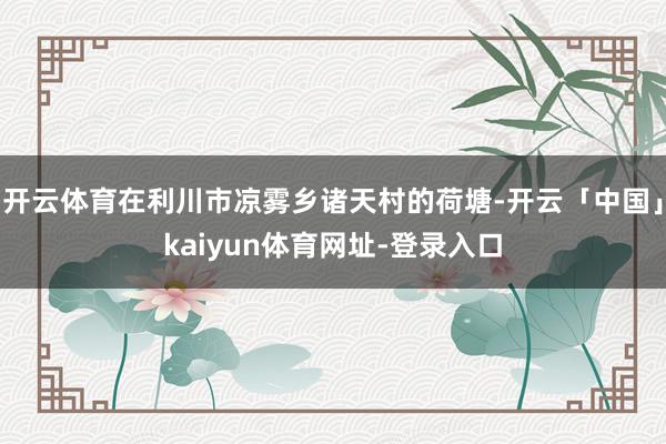 开云体育在利川市凉雾乡诸天村的荷塘-开云「中国」kaiyun体育网址-登录入口