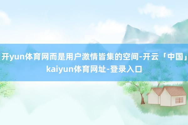 开yun体育网而是用户激情皆集的空间-开云「中国」kaiyun体育网址-登录入口
