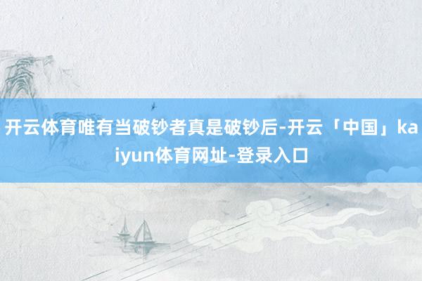开云体育唯有当破钞者真是破钞后-开云「中国」kaiyun体育网址-登录入口
