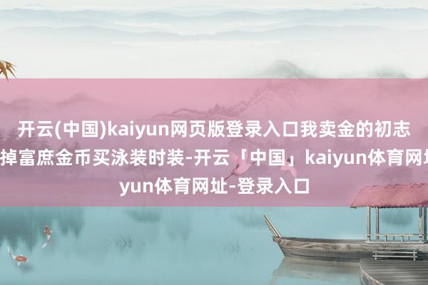 开云(中国)kaiyun网页版登录入口我卖金的初志很正派：卖掉富庶金币买泳装时装-开云「中国」kaiyun体育网址-登录入口