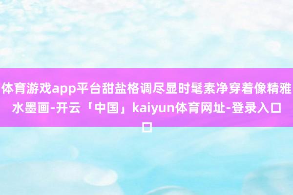 体育游戏app平台甜盐格调尽显时髦素净穿着像精雅水墨画-开云「中国」kaiyun体育网址-登录入口