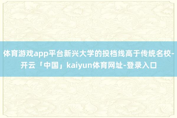 体育游戏app平台新兴大学的投档线高于传统名校-开云「中国」kaiyun体育网址-登录入口