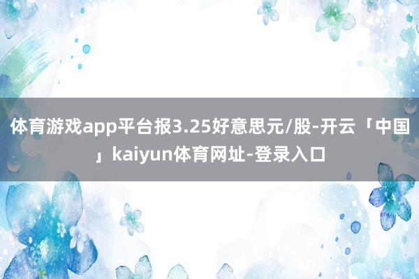 体育游戏app平台报3.25好意思元/股-开云「中国」kaiyun体育网址-登录入口