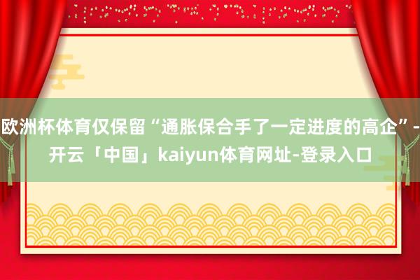 欧洲杯体育仅保留“通胀保合手了一定进度的高企”-开云「中国」kaiyun体育网址-登录入口