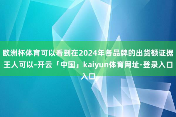 欧洲杯体育可以看到在2024年各品牌的出货额证据王人可以-开云「中国」kaiyun体育网址-登录入口